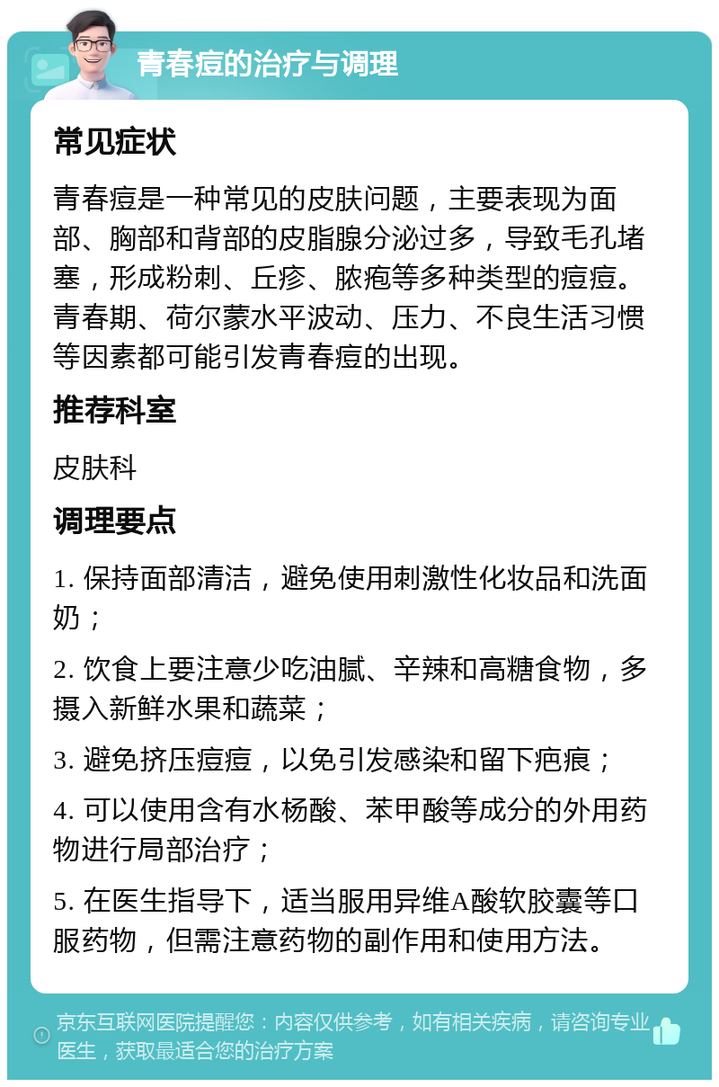 青春痘的治疗与调理 常见症状 青春痘是一种常见的皮肤问题，主要表现为面部、胸部和背部的皮脂腺分泌过多，导致毛孔堵塞，形成粉刺、丘疹、脓疱等多种类型的痘痘。青春期、荷尔蒙水平波动、压力、不良生活习惯等因素都可能引发青春痘的出现。 推荐科室 皮肤科 调理要点 1. 保持面部清洁，避免使用刺激性化妆品和洗面奶； 2. 饮食上要注意少吃油腻、辛辣和高糖食物，多摄入新鲜水果和蔬菜； 3. 避免挤压痘痘，以免引发感染和留下疤痕； 4. 可以使用含有水杨酸、苯甲酸等成分的外用药物进行局部治疗； 5. 在医生指导下，适当服用异维A酸软胶囊等口服药物，但需注意药物的副作用和使用方法。