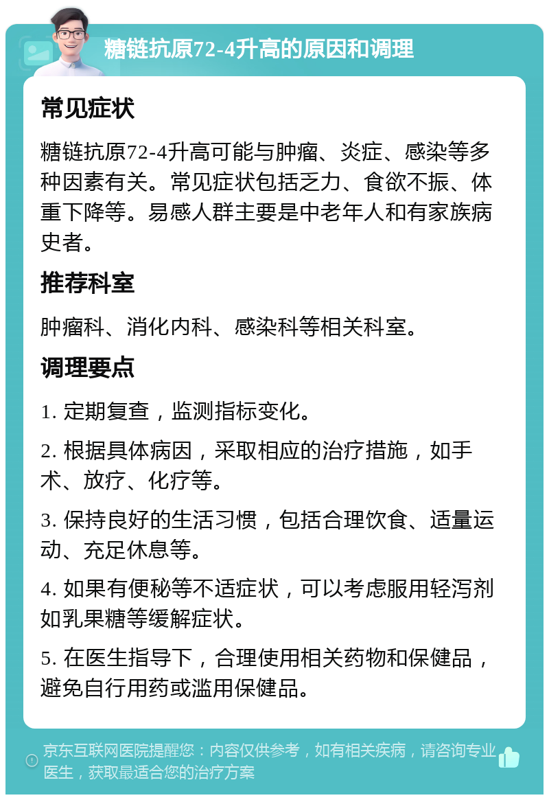 糖链抗原72-4升高的原因和调理 常见症状 糖链抗原72-4升高可能与肿瘤、炎症、感染等多种因素有关。常见症状包括乏力、食欲不振、体重下降等。易感人群主要是中老年人和有家族病史者。 推荐科室 肿瘤科、消化内科、感染科等相关科室。 调理要点 1. 定期复查，监测指标变化。 2. 根据具体病因，采取相应的治疗措施，如手术、放疗、化疗等。 3. 保持良好的生活习惯，包括合理饮食、适量运动、充足休息等。 4. 如果有便秘等不适症状，可以考虑服用轻泻剂如乳果糖等缓解症状。 5. 在医生指导下，合理使用相关药物和保健品，避免自行用药或滥用保健品。