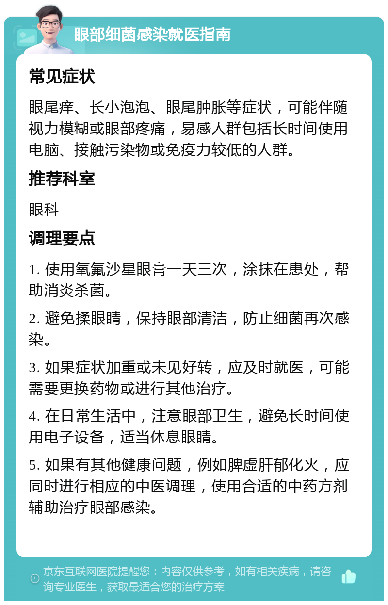 眼部细菌感染就医指南 常见症状 眼尾痒、长小泡泡、眼尾肿胀等症状，可能伴随视力模糊或眼部疼痛，易感人群包括长时间使用电脑、接触污染物或免疫力较低的人群。 推荐科室 眼科 调理要点 1. 使用氧氟沙星眼膏一天三次，涂抹在患处，帮助消炎杀菌。 2. 避免揉眼睛，保持眼部清洁，防止细菌再次感染。 3. 如果症状加重或未见好转，应及时就医，可能需要更换药物或进行其他治疗。 4. 在日常生活中，注意眼部卫生，避免长时间使用电子设备，适当休息眼睛。 5. 如果有其他健康问题，例如脾虚肝郁化火，应同时进行相应的中医调理，使用合适的中药方剂辅助治疗眼部感染。