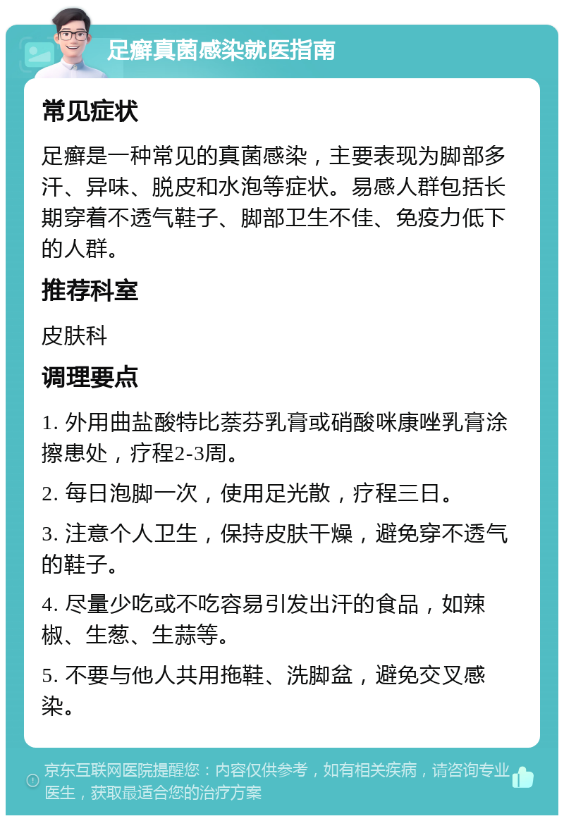 足癣真菌感染就医指南 常见症状 足癣是一种常见的真菌感染，主要表现为脚部多汗、异味、脱皮和水泡等症状。易感人群包括长期穿着不透气鞋子、脚部卫生不佳、免疫力低下的人群。 推荐科室 皮肤科 调理要点 1. 外用曲盐酸特比萘芬乳膏或硝酸咪康唑乳膏涂擦患处，疗程2-3周。 2. 每日泡脚一次，使用足光散，疗程三日。 3. 注意个人卫生，保持皮肤干燥，避免穿不透气的鞋子。 4. 尽量少吃或不吃容易引发出汗的食品，如辣椒、生葱、生蒜等。 5. 不要与他人共用拖鞋、洗脚盆，避免交叉感染。