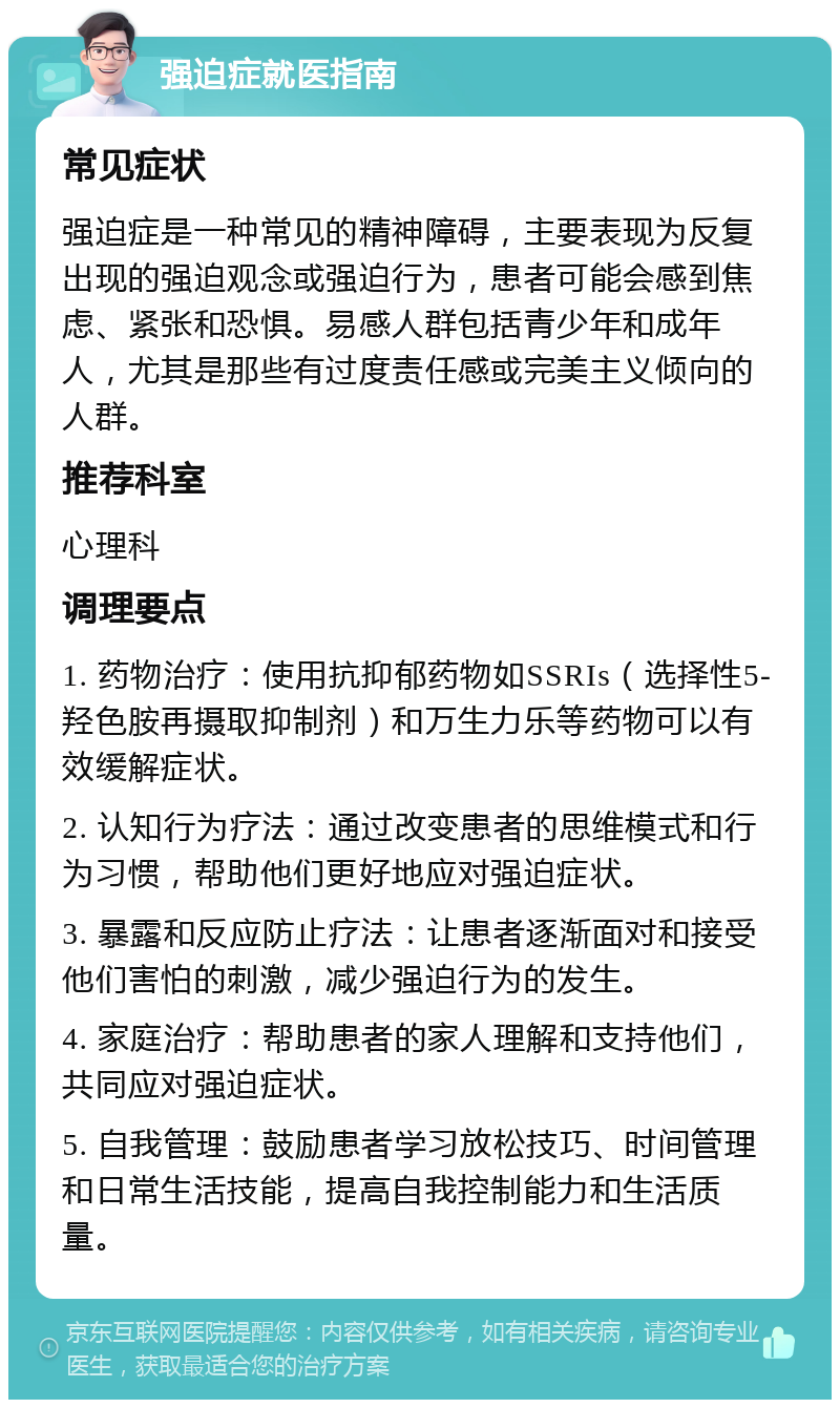 强迫症就医指南 常见症状 强迫症是一种常见的精神障碍，主要表现为反复出现的强迫观念或强迫行为，患者可能会感到焦虑、紧张和恐惧。易感人群包括青少年和成年人，尤其是那些有过度责任感或完美主义倾向的人群。 推荐科室 心理科 调理要点 1. 药物治疗：使用抗抑郁药物如SSRIs（选择性5-羟色胺再摄取抑制剂）和万生力乐等药物可以有效缓解症状。 2. 认知行为疗法：通过改变患者的思维模式和行为习惯，帮助他们更好地应对强迫症状。 3. 暴露和反应防止疗法：让患者逐渐面对和接受他们害怕的刺激，减少强迫行为的发生。 4. 家庭治疗：帮助患者的家人理解和支持他们，共同应对强迫症状。 5. 自我管理：鼓励患者学习放松技巧、时间管理和日常生活技能，提高自我控制能力和生活质量。