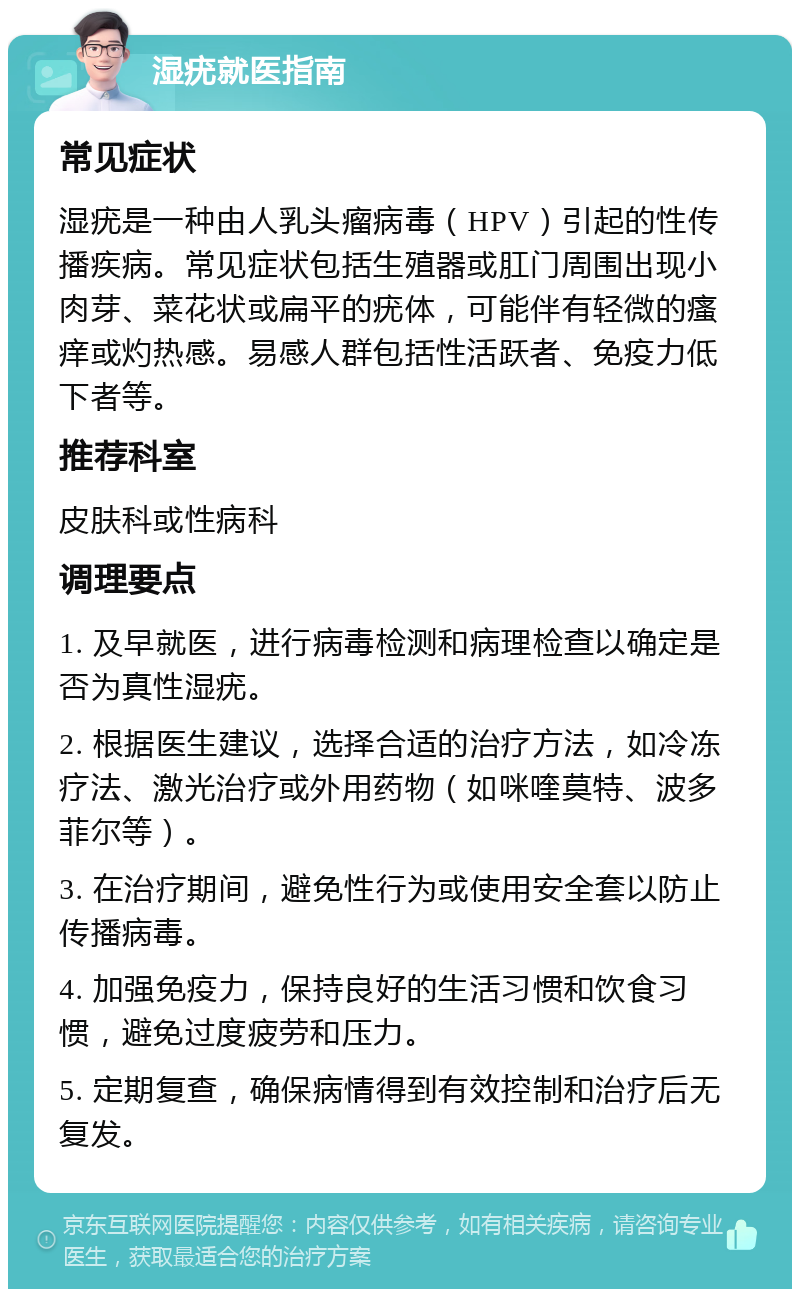 湿疣就医指南 常见症状 湿疣是一种由人乳头瘤病毒（HPV）引起的性传播疾病。常见症状包括生殖器或肛门周围出现小肉芽、菜花状或扁平的疣体，可能伴有轻微的瘙痒或灼热感。易感人群包括性活跃者、免疫力低下者等。 推荐科室 皮肤科或性病科 调理要点 1. 及早就医，进行病毒检测和病理检查以确定是否为真性湿疣。 2. 根据医生建议，选择合适的治疗方法，如冷冻疗法、激光治疗或外用药物（如咪喹莫特、波多菲尔等）。 3. 在治疗期间，避免性行为或使用安全套以防止传播病毒。 4. 加强免疫力，保持良好的生活习惯和饮食习惯，避免过度疲劳和压力。 5. 定期复查，确保病情得到有效控制和治疗后无复发。