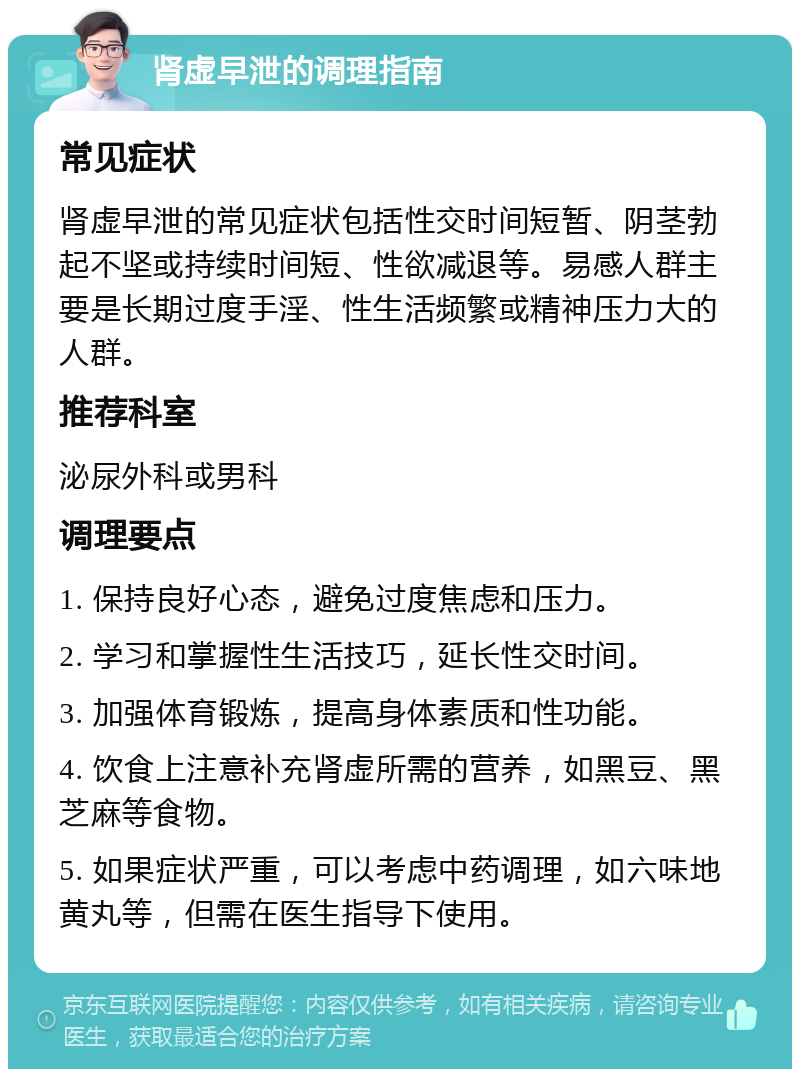 肾虚早泄的调理指南 常见症状 肾虚早泄的常见症状包括性交时间短暂、阴茎勃起不坚或持续时间短、性欲减退等。易感人群主要是长期过度手淫、性生活频繁或精神压力大的人群。 推荐科室 泌尿外科或男科 调理要点 1. 保持良好心态，避免过度焦虑和压力。 2. 学习和掌握性生活技巧，延长性交时间。 3. 加强体育锻炼，提高身体素质和性功能。 4. 饮食上注意补充肾虚所需的营养，如黑豆、黑芝麻等食物。 5. 如果症状严重，可以考虑中药调理，如六味地黄丸等，但需在医生指导下使用。