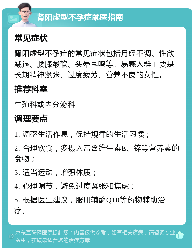 肾阳虚型不孕症就医指南 常见症状 肾阳虚型不孕症的常见症状包括月经不调、性欲减退、腰膝酸软、头晕耳鸣等。易感人群主要是长期精神紧张、过度疲劳、营养不良的女性。 推荐科室 生殖科或内分泌科 调理要点 1. 调整生活作息，保持规律的生活习惯； 2. 合理饮食，多摄入富含维生素E、锌等营养素的食物； 3. 适当运动，增强体质； 4. 心理调节，避免过度紧张和焦虑； 5. 根据医生建议，服用辅酶Q10等药物辅助治疗。