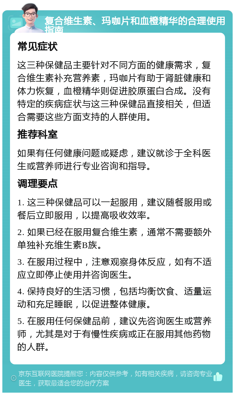 复合维生素、玛咖片和血橙精华的合理使用指南 常见症状 这三种保健品主要针对不同方面的健康需求，复合维生素补充营养素，玛咖片有助于肾脏健康和体力恢复，血橙精华则促进胶原蛋白合成。没有特定的疾病症状与这三种保健品直接相关，但适合需要这些方面支持的人群使用。 推荐科室 如果有任何健康问题或疑虑，建议就诊于全科医生或营养师进行专业咨询和指导。 调理要点 1. 这三种保健品可以一起服用，建议随餐服用或餐后立即服用，以提高吸收效率。 2. 如果已经在服用复合维生素，通常不需要额外单独补充维生素B族。 3. 在服用过程中，注意观察身体反应，如有不适应立即停止使用并咨询医生。 4. 保持良好的生活习惯，包括均衡饮食、适量运动和充足睡眠，以促进整体健康。 5. 在服用任何保健品前，建议先咨询医生或营养师，尤其是对于有慢性疾病或正在服用其他药物的人群。