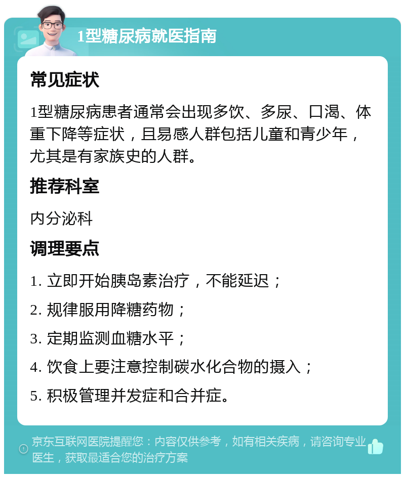 1型糖尿病就医指南 常见症状 1型糖尿病患者通常会出现多饮、多尿、口渴、体重下降等症状，且易感人群包括儿童和青少年，尤其是有家族史的人群。 推荐科室 内分泌科 调理要点 1. 立即开始胰岛素治疗，不能延迟； 2. 规律服用降糖药物； 3. 定期监测血糖水平； 4. 饮食上要注意控制碳水化合物的摄入； 5. 积极管理并发症和合并症。