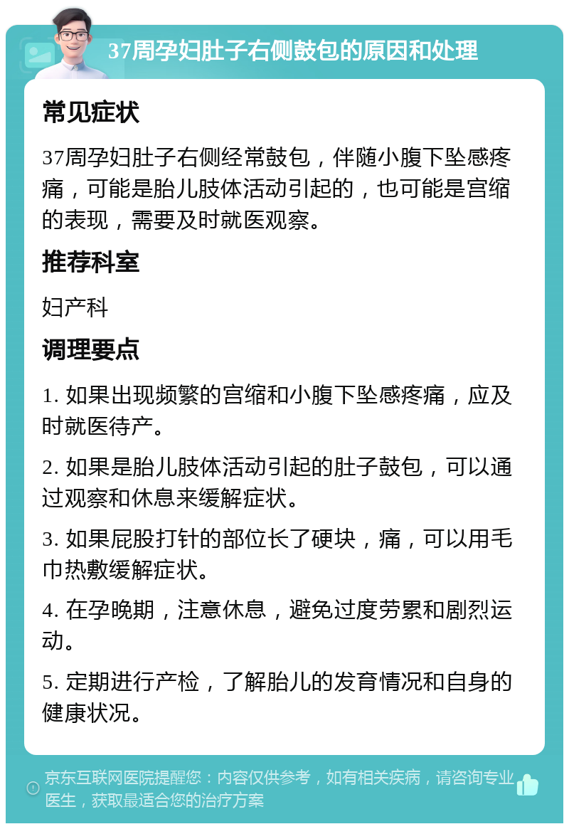 37周孕妇肚子右侧鼓包的原因和处理 常见症状 37周孕妇肚子右侧经常鼓包，伴随小腹下坠感疼痛，可能是胎儿肢体活动引起的，也可能是宫缩的表现，需要及时就医观察。 推荐科室 妇产科 调理要点 1. 如果出现频繁的宫缩和小腹下坠感疼痛，应及时就医待产。 2. 如果是胎儿肢体活动引起的肚子鼓包，可以通过观察和休息来缓解症状。 3. 如果屁股打针的部位长了硬块，痛，可以用毛巾热敷缓解症状。 4. 在孕晚期，注意休息，避免过度劳累和剧烈运动。 5. 定期进行产检，了解胎儿的发育情况和自身的健康状况。