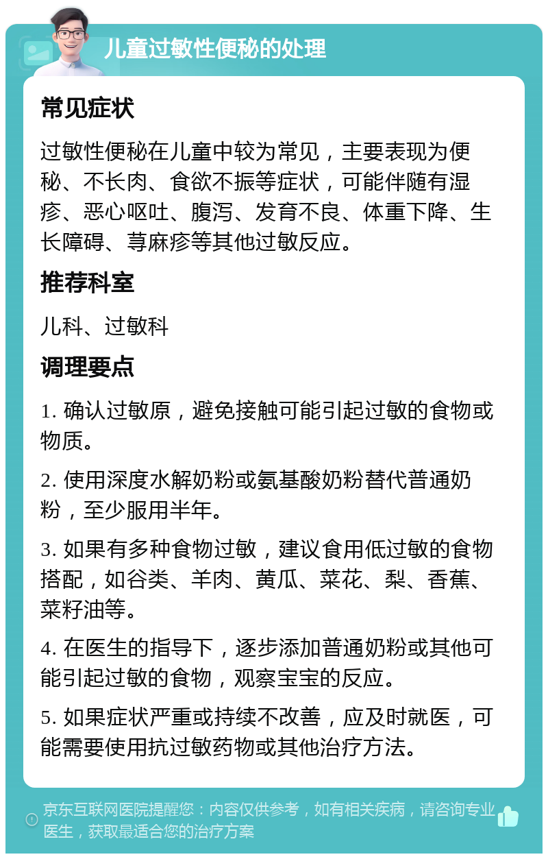 儿童过敏性便秘的处理 常见症状 过敏性便秘在儿童中较为常见，主要表现为便秘、不长肉、食欲不振等症状，可能伴随有湿疹、恶心呕吐、腹泻、发育不良、体重下降、生长障碍、荨麻疹等其他过敏反应。 推荐科室 儿科、过敏科 调理要点 1. 确认过敏原，避免接触可能引起过敏的食物或物质。 2. 使用深度水解奶粉或氨基酸奶粉替代普通奶粉，至少服用半年。 3. 如果有多种食物过敏，建议食用低过敏的食物搭配，如谷类、羊肉、黄瓜、菜花、梨、香蕉、菜籽油等。 4. 在医生的指导下，逐步添加普通奶粉或其他可能引起过敏的食物，观察宝宝的反应。 5. 如果症状严重或持续不改善，应及时就医，可能需要使用抗过敏药物或其他治疗方法。