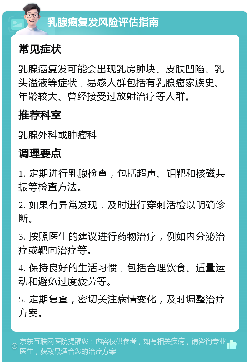 乳腺癌复发风险评估指南 常见症状 乳腺癌复发可能会出现乳房肿块、皮肤凹陷、乳头溢液等症状，易感人群包括有乳腺癌家族史、年龄较大、曾经接受过放射治疗等人群。 推荐科室 乳腺外科或肿瘤科 调理要点 1. 定期进行乳腺检查，包括超声、钼靶和核磁共振等检查方法。 2. 如果有异常发现，及时进行穿刺活检以明确诊断。 3. 按照医生的建议进行药物治疗，例如内分泌治疗或靶向治疗等。 4. 保持良好的生活习惯，包括合理饮食、适量运动和避免过度疲劳等。 5. 定期复查，密切关注病情变化，及时调整治疗方案。