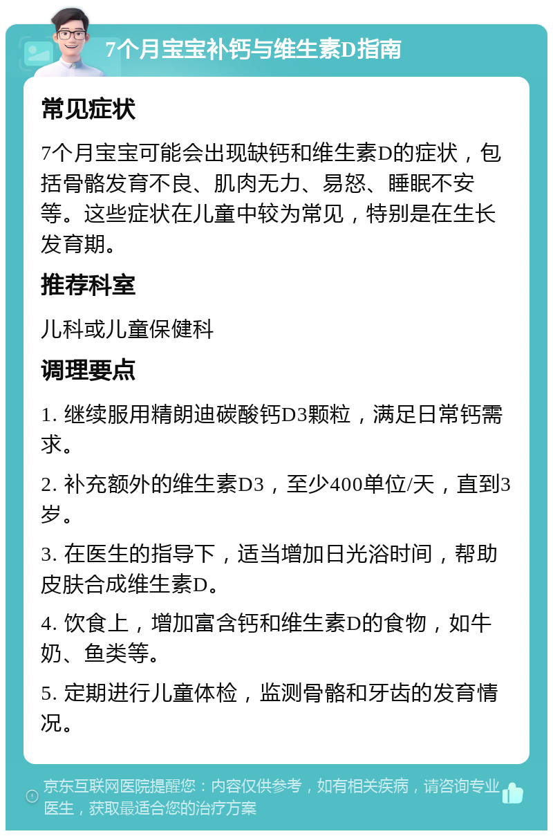 7个月宝宝补钙与维生素D指南 常见症状 7个月宝宝可能会出现缺钙和维生素D的症状，包括骨骼发育不良、肌肉无力、易怒、睡眠不安等。这些症状在儿童中较为常见，特别是在生长发育期。 推荐科室 儿科或儿童保健科 调理要点 1. 继续服用精朗迪碳酸钙D3颗粒，满足日常钙需求。 2. 补充额外的维生素D3，至少400单位/天，直到3岁。 3. 在医生的指导下，适当增加日光浴时间，帮助皮肤合成维生素D。 4. 饮食上，增加富含钙和维生素D的食物，如牛奶、鱼类等。 5. 定期进行儿童体检，监测骨骼和牙齿的发育情况。