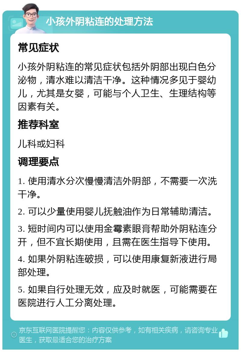 小孩外阴粘连的处理方法 常见症状 小孩外阴粘连的常见症状包括外阴部出现白色分泌物，清水难以清洁干净。这种情况多见于婴幼儿，尤其是女婴，可能与个人卫生、生理结构等因素有关。 推荐科室 儿科或妇科 调理要点 1. 使用清水分次慢慢清洁外阴部，不需要一次洗干净。 2. 可以少量使用婴儿抚触油作为日常辅助清洁。 3. 短时间内可以使用金霉素眼膏帮助外阴粘连分开，但不宜长期使用，且需在医生指导下使用。 4. 如果外阴粘连破损，可以使用康复新液进行局部处理。 5. 如果自行处理无效，应及时就医，可能需要在医院进行人工分离处理。