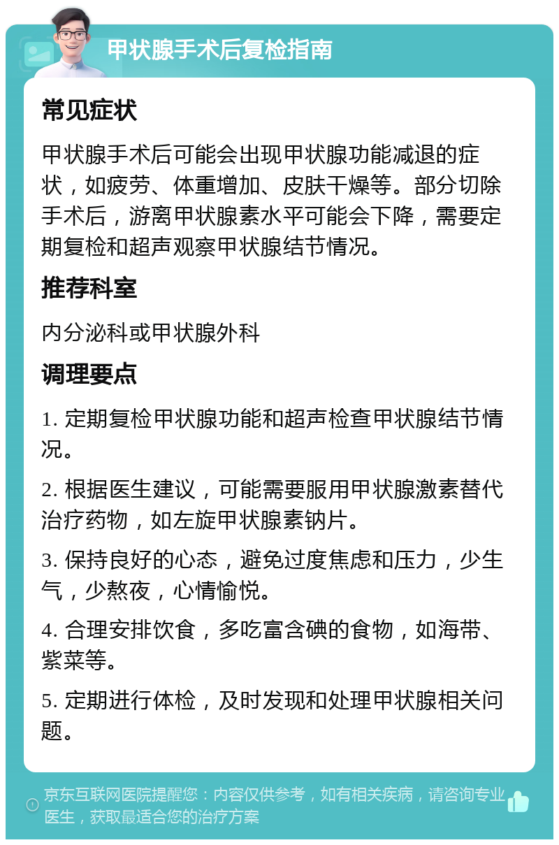 甲状腺手术后复检指南 常见症状 甲状腺手术后可能会出现甲状腺功能减退的症状，如疲劳、体重增加、皮肤干燥等。部分切除手术后，游离甲状腺素水平可能会下降，需要定期复检和超声观察甲状腺结节情况。 推荐科室 内分泌科或甲状腺外科 调理要点 1. 定期复检甲状腺功能和超声检查甲状腺结节情况。 2. 根据医生建议，可能需要服用甲状腺激素替代治疗药物，如左旋甲状腺素钠片。 3. 保持良好的心态，避免过度焦虑和压力，少生气，少熬夜，心情愉悦。 4. 合理安排饮食，多吃富含碘的食物，如海带、紫菜等。 5. 定期进行体检，及时发现和处理甲状腺相关问题。