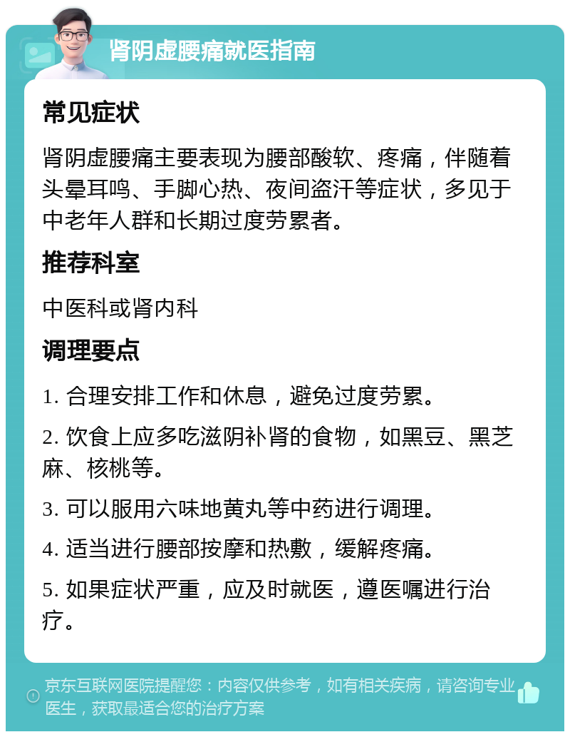 肾阴虚腰痛就医指南 常见症状 肾阴虚腰痛主要表现为腰部酸软、疼痛，伴随着头晕耳鸣、手脚心热、夜间盗汗等症状，多见于中老年人群和长期过度劳累者。 推荐科室 中医科或肾内科 调理要点 1. 合理安排工作和休息，避免过度劳累。 2. 饮食上应多吃滋阴补肾的食物，如黑豆、黑芝麻、核桃等。 3. 可以服用六味地黄丸等中药进行调理。 4. 适当进行腰部按摩和热敷，缓解疼痛。 5. 如果症状严重，应及时就医，遵医嘱进行治疗。