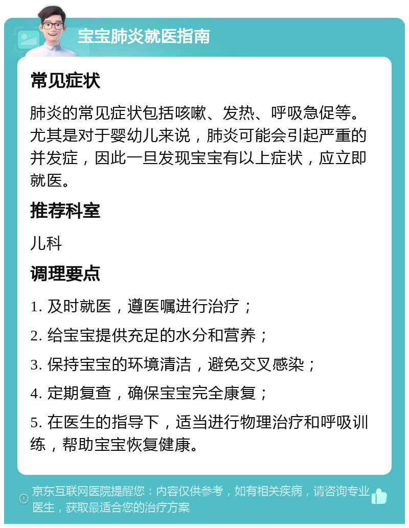 宝宝肺炎就医指南 常见症状 肺炎的常见症状包括咳嗽、发热、呼吸急促等。尤其是对于婴幼儿来说，肺炎可能会引起严重的并发症，因此一旦发现宝宝有以上症状，应立即就医。 推荐科室 儿科 调理要点 1. 及时就医，遵医嘱进行治疗； 2. 给宝宝提供充足的水分和营养； 3. 保持宝宝的环境清洁，避免交叉感染； 4. 定期复查，确保宝宝完全康复； 5. 在医生的指导下，适当进行物理治疗和呼吸训练，帮助宝宝恢复健康。