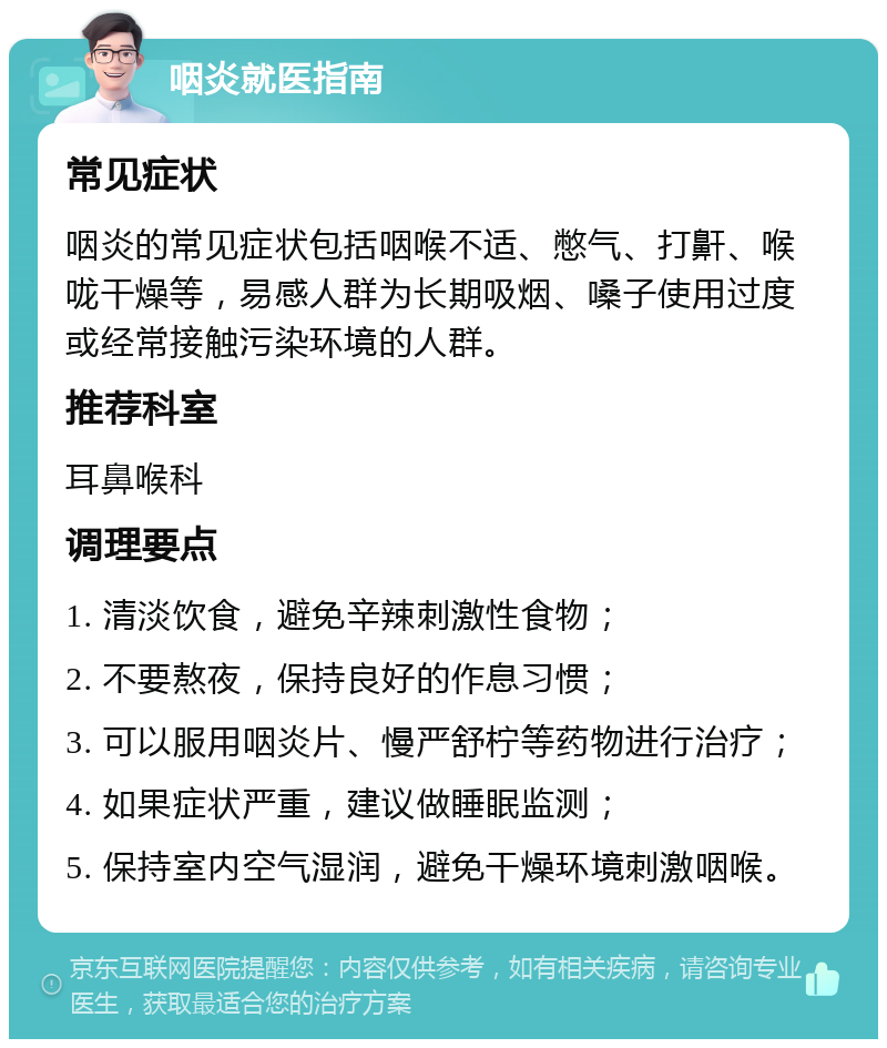 咽炎就医指南 常见症状 咽炎的常见症状包括咽喉不适、憋气、打鼾、喉咙干燥等，易感人群为长期吸烟、嗓子使用过度或经常接触污染环境的人群。 推荐科室 耳鼻喉科 调理要点 1. 清淡饮食，避免辛辣刺激性食物； 2. 不要熬夜，保持良好的作息习惯； 3. 可以服用咽炎片、慢严舒柠等药物进行治疗； 4. 如果症状严重，建议做睡眠监测； 5. 保持室内空气湿润，避免干燥环境刺激咽喉。