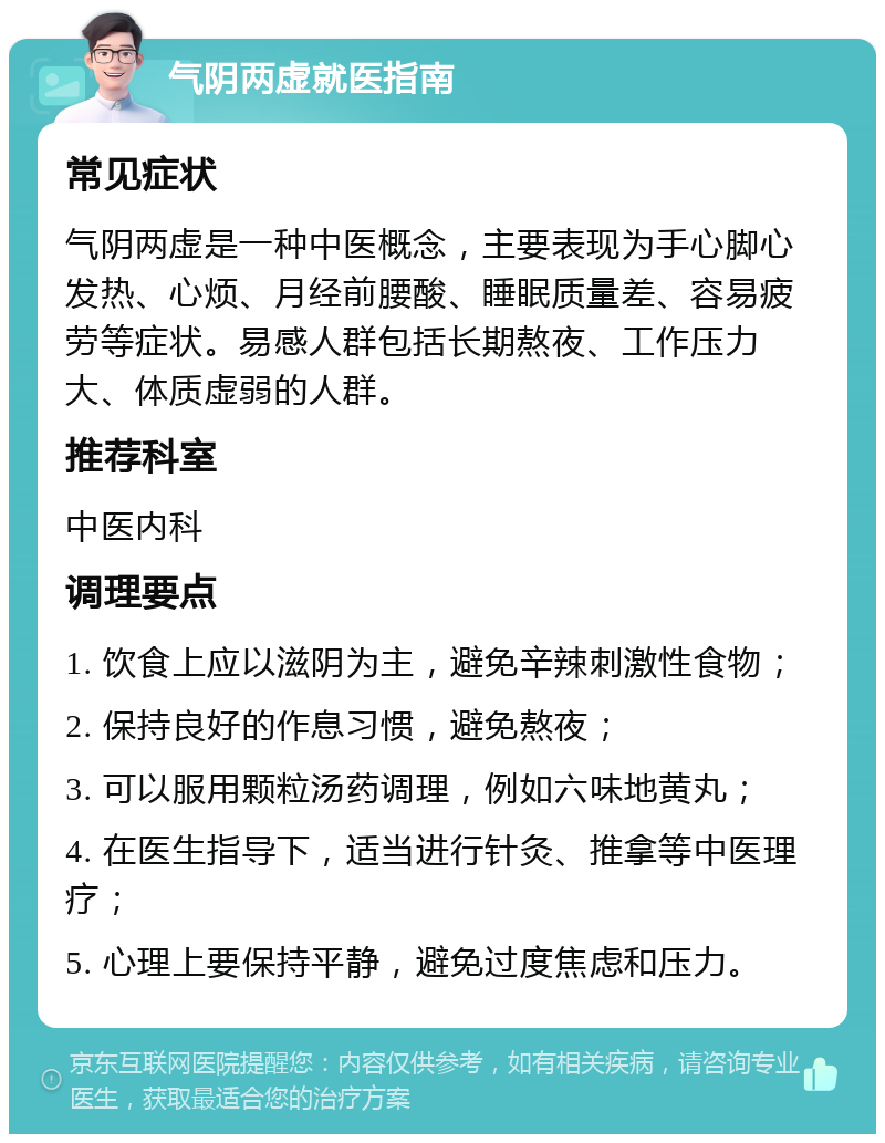 气阴两虚就医指南 常见症状 气阴两虚是一种中医概念，主要表现为手心脚心发热、心烦、月经前腰酸、睡眠质量差、容易疲劳等症状。易感人群包括长期熬夜、工作压力大、体质虚弱的人群。 推荐科室 中医内科 调理要点 1. 饮食上应以滋阴为主，避免辛辣刺激性食物； 2. 保持良好的作息习惯，避免熬夜； 3. 可以服用颗粒汤药调理，例如六味地黄丸； 4. 在医生指导下，适当进行针灸、推拿等中医理疗； 5. 心理上要保持平静，避免过度焦虑和压力。