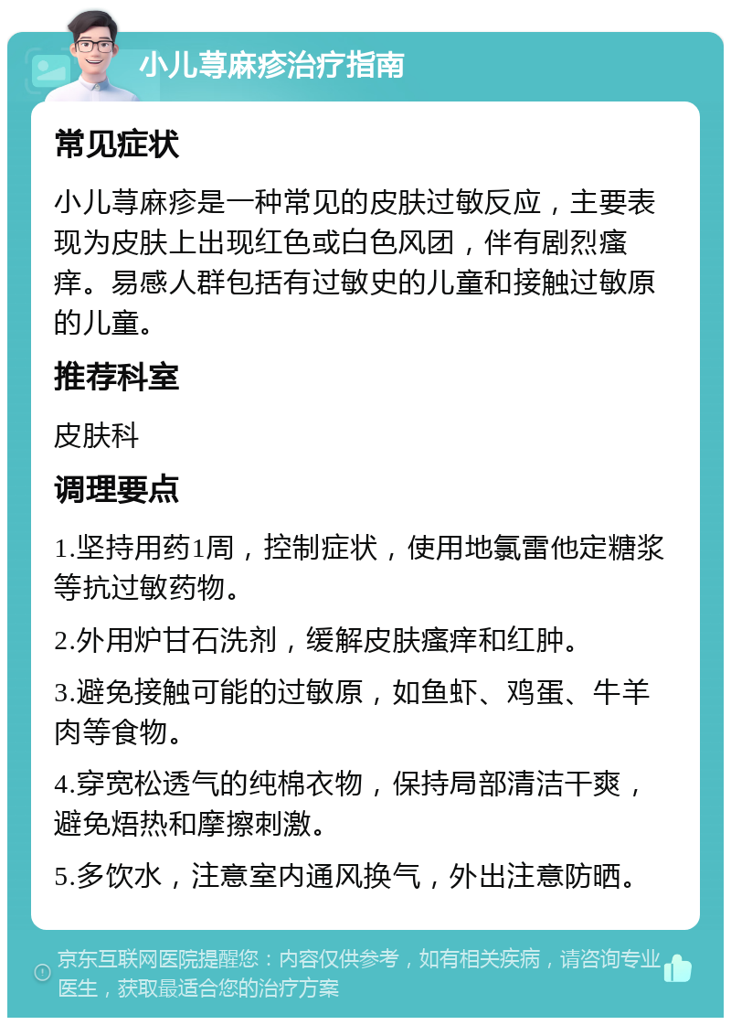 小儿荨麻疹治疗指南 常见症状 小儿荨麻疹是一种常见的皮肤过敏反应，主要表现为皮肤上出现红色或白色风团，伴有剧烈瘙痒。易感人群包括有过敏史的儿童和接触过敏原的儿童。 推荐科室 皮肤科 调理要点 1.坚持用药1周，控制症状，使用地氯雷他定糖浆等抗过敏药物。 2.外用炉甘石洗剂，缓解皮肤瘙痒和红肿。 3.避免接触可能的过敏原，如鱼虾、鸡蛋、牛羊肉等食物。 4.穿宽松透气的纯棉衣物，保持局部清洁干爽，避免焐热和摩擦刺激。 5.多饮水，注意室内通风换气，外出注意防晒。