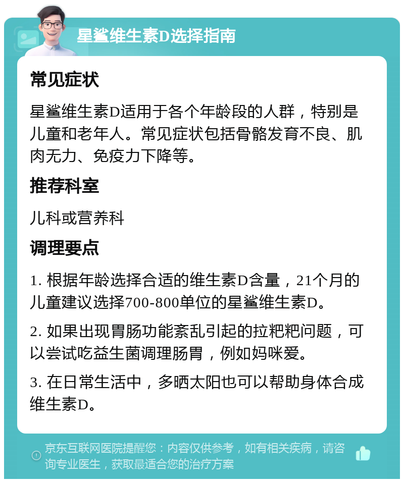 星鲨维生素D选择指南 常见症状 星鲨维生素D适用于各个年龄段的人群，特别是儿童和老年人。常见症状包括骨骼发育不良、肌肉无力、免疫力下降等。 推荐科室 儿科或营养科 调理要点 1. 根据年龄选择合适的维生素D含量，21个月的儿童建议选择700-800单位的星鲨维生素D。 2. 如果出现胃肠功能紊乱引起的拉粑粑问题，可以尝试吃益生菌调理肠胃，例如妈咪爱。 3. 在日常生活中，多晒太阳也可以帮助身体合成维生素D。