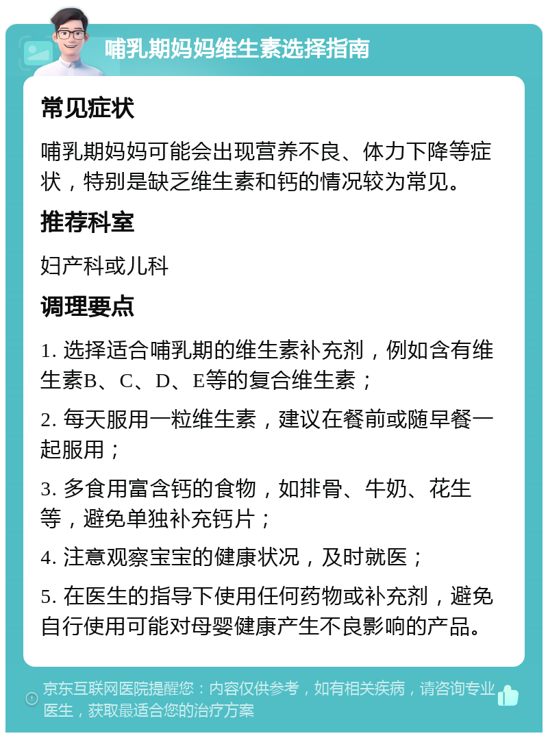 哺乳期妈妈维生素选择指南 常见症状 哺乳期妈妈可能会出现营养不良、体力下降等症状，特别是缺乏维生素和钙的情况较为常见。 推荐科室 妇产科或儿科 调理要点 1. 选择适合哺乳期的维生素补充剂，例如含有维生素B、C、D、E等的复合维生素； 2. 每天服用一粒维生素，建议在餐前或随早餐一起服用； 3. 多食用富含钙的食物，如排骨、牛奶、花生等，避免单独补充钙片； 4. 注意观察宝宝的健康状况，及时就医； 5. 在医生的指导下使用任何药物或补充剂，避免自行使用可能对母婴健康产生不良影响的产品。