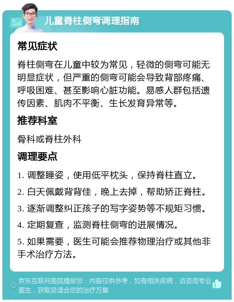 儿童脊柱侧弯调理指南 常见症状 脊柱侧弯在儿童中较为常见，轻微的侧弯可能无明显症状，但严重的侧弯可能会导致背部疼痛、呼吸困难、甚至影响心脏功能。易感人群包括遗传因素、肌肉不平衡、生长发育异常等。 推荐科室 骨科或脊柱外科 调理要点 1. 调整睡姿，使用低平枕头，保持脊柱直立。 2. 白天佩戴背背佳，晚上去掉，帮助矫正脊柱。 3. 逐渐调整纠正孩子的写字姿势等不规矩习惯。 4. 定期复查，监测脊柱侧弯的进展情况。 5. 如果需要，医生可能会推荐物理治疗或其他非手术治疗方法。