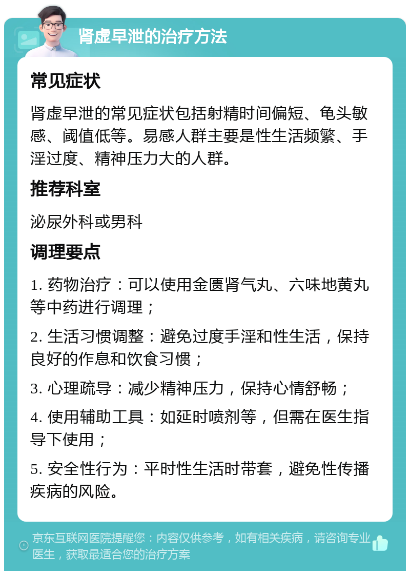 肾虚早泄的治疗方法 常见症状 肾虚早泄的常见症状包括射精时间偏短、龟头敏感、阈值低等。易感人群主要是性生活频繁、手淫过度、精神压力大的人群。 推荐科室 泌尿外科或男科 调理要点 1. 药物治疗：可以使用金匮肾气丸、六味地黄丸等中药进行调理； 2. 生活习惯调整：避免过度手淫和性生活，保持良好的作息和饮食习惯； 3. 心理疏导：减少精神压力，保持心情舒畅； 4. 使用辅助工具：如延时喷剂等，但需在医生指导下使用； 5. 安全性行为：平时性生活时带套，避免性传播疾病的风险。