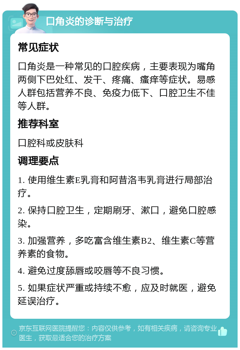 口角炎的诊断与治疗 常见症状 口角炎是一种常见的口腔疾病，主要表现为嘴角两侧下巴处红、发干、疼痛、瘙痒等症状。易感人群包括营养不良、免疫力低下、口腔卫生不佳等人群。 推荐科室 口腔科或皮肤科 调理要点 1. 使用维生素E乳膏和阿昔洛韦乳膏进行局部治疗。 2. 保持口腔卫生，定期刷牙、漱口，避免口腔感染。 3. 加强营养，多吃富含维生素B2、维生素C等营养素的食物。 4. 避免过度舔唇或咬唇等不良习惯。 5. 如果症状严重或持续不愈，应及时就医，避免延误治疗。