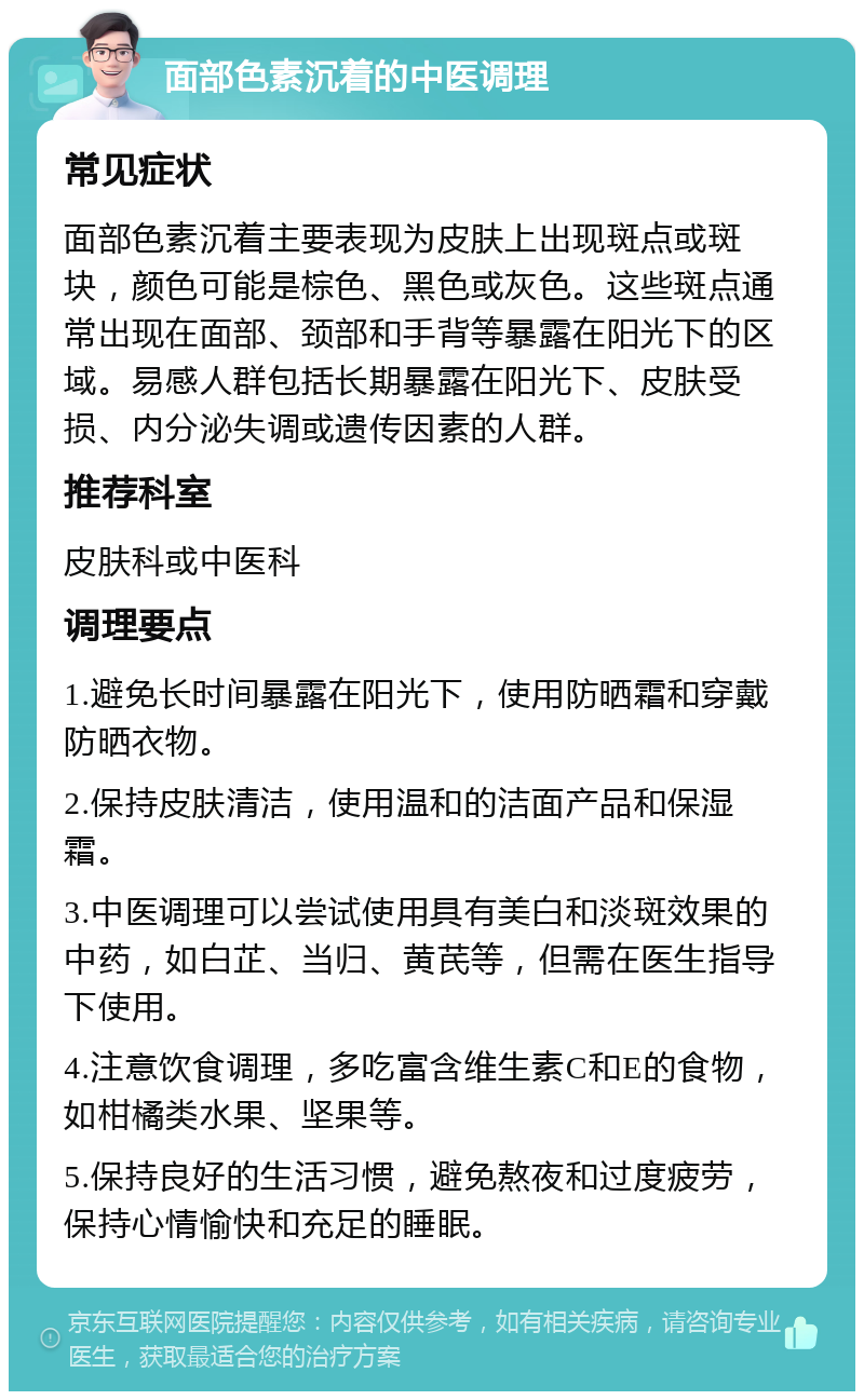 面部色素沉着的中医调理 常见症状 面部色素沉着主要表现为皮肤上出现斑点或斑块，颜色可能是棕色、黑色或灰色。这些斑点通常出现在面部、颈部和手背等暴露在阳光下的区域。易感人群包括长期暴露在阳光下、皮肤受损、内分泌失调或遗传因素的人群。 推荐科室 皮肤科或中医科 调理要点 1.避免长时间暴露在阳光下，使用防晒霜和穿戴防晒衣物。 2.保持皮肤清洁，使用温和的洁面产品和保湿霜。 3.中医调理可以尝试使用具有美白和淡斑效果的中药，如白芷、当归、黄芪等，但需在医生指导下使用。 4.注意饮食调理，多吃富含维生素C和E的食物，如柑橘类水果、坚果等。 5.保持良好的生活习惯，避免熬夜和过度疲劳，保持心情愉快和充足的睡眠。