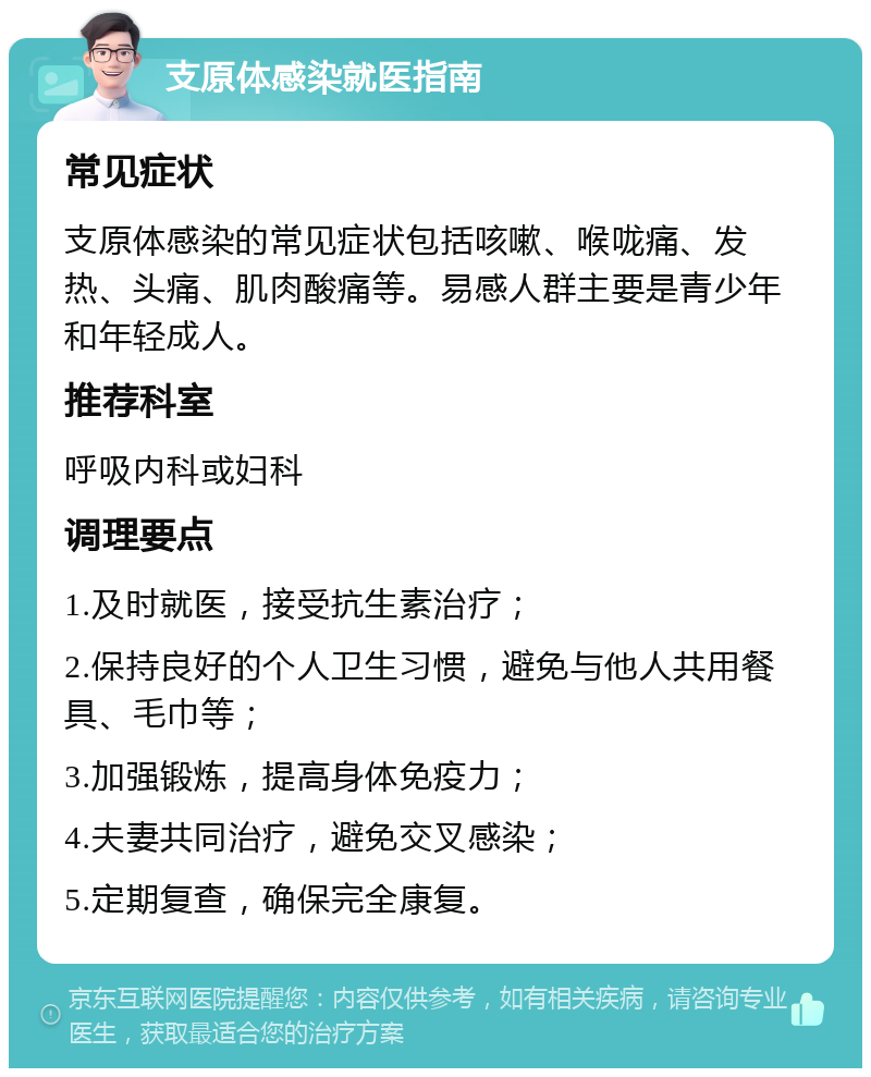 支原体感染就医指南 常见症状 支原体感染的常见症状包括咳嗽、喉咙痛、发热、头痛、肌肉酸痛等。易感人群主要是青少年和年轻成人。 推荐科室 呼吸内科或妇科 调理要点 1.及时就医，接受抗生素治疗； 2.保持良好的个人卫生习惯，避免与他人共用餐具、毛巾等； 3.加强锻炼，提高身体免疫力； 4.夫妻共同治疗，避免交叉感染； 5.定期复查，确保完全康复。