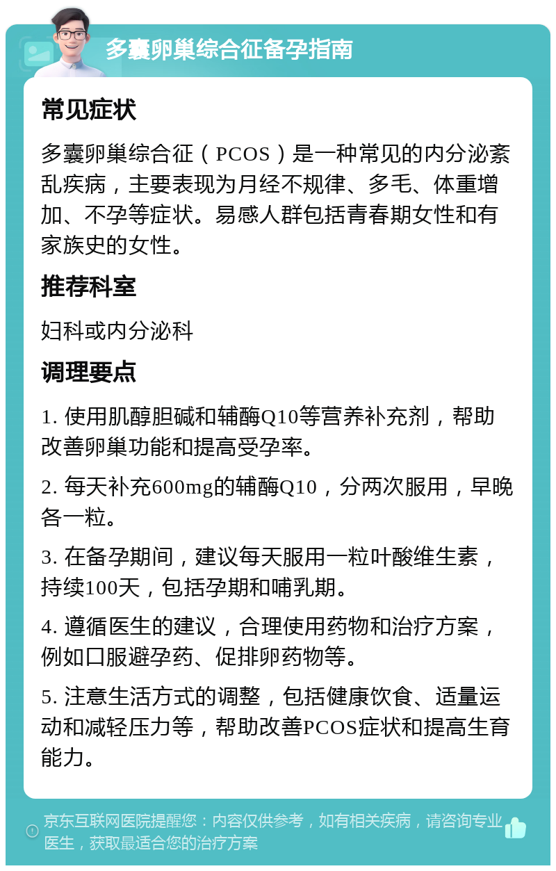 多囊卵巢综合征备孕指南 常见症状 多囊卵巢综合征（PCOS）是一种常见的内分泌紊乱疾病，主要表现为月经不规律、多毛、体重增加、不孕等症状。易感人群包括青春期女性和有家族史的女性。 推荐科室 妇科或内分泌科 调理要点 1. 使用肌醇胆碱和辅酶Q10等营养补充剂，帮助改善卵巢功能和提高受孕率。 2. 每天补充600mg的辅酶Q10，分两次服用，早晚各一粒。 3. 在备孕期间，建议每天服用一粒叶酸维生素，持续100天，包括孕期和哺乳期。 4. 遵循医生的建议，合理使用药物和治疗方案，例如口服避孕药、促排卵药物等。 5. 注意生活方式的调整，包括健康饮食、适量运动和减轻压力等，帮助改善PCOS症状和提高生育能力。