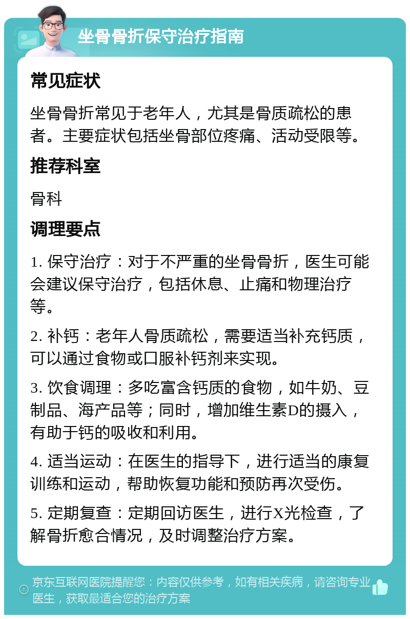 坐骨骨折保守治疗指南 常见症状 坐骨骨折常见于老年人，尤其是骨质疏松的患者。主要症状包括坐骨部位疼痛、活动受限等。 推荐科室 骨科 调理要点 1. 保守治疗：对于不严重的坐骨骨折，医生可能会建议保守治疗，包括休息、止痛和物理治疗等。 2. 补钙：老年人骨质疏松，需要适当补充钙质，可以通过食物或口服补钙剂来实现。 3. 饮食调理：多吃富含钙质的食物，如牛奶、豆制品、海产品等；同时，增加维生素D的摄入，有助于钙的吸收和利用。 4. 适当运动：在医生的指导下，进行适当的康复训练和运动，帮助恢复功能和预防再次受伤。 5. 定期复查：定期回访医生，进行X光检查，了解骨折愈合情况，及时调整治疗方案。