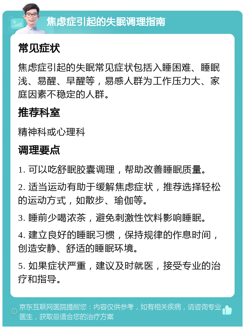 焦虑症引起的失眠调理指南 常见症状 焦虑症引起的失眠常见症状包括入睡困难、睡眠浅、易醒、早醒等，易感人群为工作压力大、家庭因素不稳定的人群。 推荐科室 精神科或心理科 调理要点 1. 可以吃舒眠胶囊调理，帮助改善睡眠质量。 2. 适当运动有助于缓解焦虑症状，推荐选择轻松的运动方式，如散步、瑜伽等。 3. 睡前少喝浓茶，避免刺激性饮料影响睡眠。 4. 建立良好的睡眠习惯，保持规律的作息时间，创造安静、舒适的睡眠环境。 5. 如果症状严重，建议及时就医，接受专业的治疗和指导。