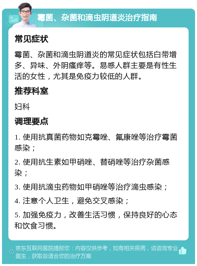 霉菌、杂菌和滴虫阴道炎治疗指南 常见症状 霉菌、杂菌和滴虫阴道炎的常见症状包括白带增多、异味、外阴瘙痒等。易感人群主要是有性生活的女性，尤其是免疫力较低的人群。 推荐科室 妇科 调理要点 1. 使用抗真菌药物如克霉唑、氟康唑等治疗霉菌感染； 2. 使用抗生素如甲硝唑、替硝唑等治疗杂菌感染； 3. 使用抗滴虫药物如甲硝唑等治疗滴虫感染； 4. 注意个人卫生，避免交叉感染； 5. 加强免疫力，改善生活习惯，保持良好的心态和饮食习惯。