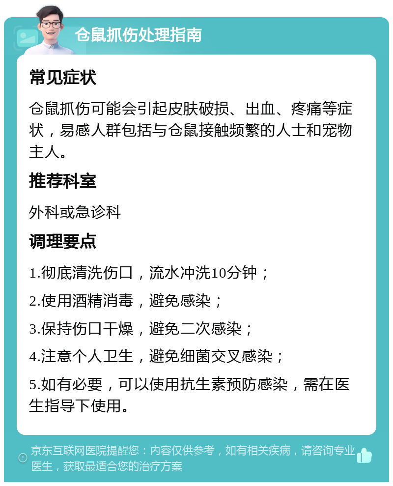 仓鼠抓伤处理指南 常见症状 仓鼠抓伤可能会引起皮肤破损、出血、疼痛等症状，易感人群包括与仓鼠接触频繁的人士和宠物主人。 推荐科室 外科或急诊科 调理要点 1.彻底清洗伤口，流水冲洗10分钟； 2.使用酒精消毒，避免感染； 3.保持伤口干燥，避免二次感染； 4.注意个人卫生，避免细菌交叉感染； 5.如有必要，可以使用抗生素预防感染，需在医生指导下使用。