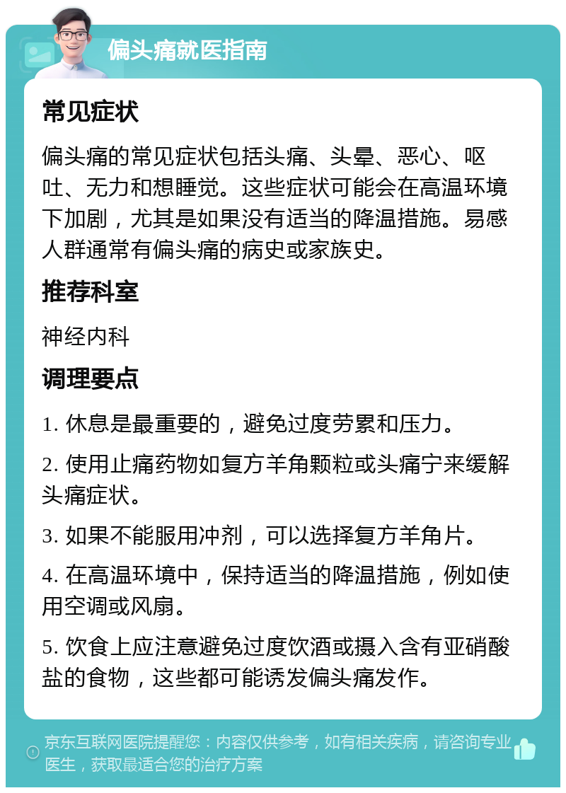 偏头痛就医指南 常见症状 偏头痛的常见症状包括头痛、头晕、恶心、呕吐、无力和想睡觉。这些症状可能会在高温环境下加剧，尤其是如果没有适当的降温措施。易感人群通常有偏头痛的病史或家族史。 推荐科室 神经内科 调理要点 1. 休息是最重要的，避免过度劳累和压力。 2. 使用止痛药物如复方羊角颗粒或头痛宁来缓解头痛症状。 3. 如果不能服用冲剂，可以选择复方羊角片。 4. 在高温环境中，保持适当的降温措施，例如使用空调或风扇。 5. 饮食上应注意避免过度饮酒或摄入含有亚硝酸盐的食物，这些都可能诱发偏头痛发作。