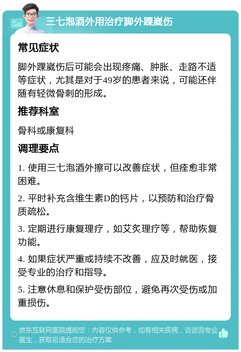 三七泡酒外用治疗脚外踝崴伤 常见症状 脚外踝崴伤后可能会出现疼痛、肿胀、走路不适等症状，尤其是对于49岁的患者来说，可能还伴随有轻微骨刺的形成。 推荐科室 骨科或康复科 调理要点 1. 使用三七泡酒外擦可以改善症状，但痊愈非常困难。 2. 平时补充含维生素D的钙片，以预防和治疗骨质疏松。 3. 定期进行康复理疗，如艾炙理疗等，帮助恢复功能。 4. 如果症状严重或持续不改善，应及时就医，接受专业的治疗和指导。 5. 注意休息和保护受伤部位，避免再次受伤或加重损伤。