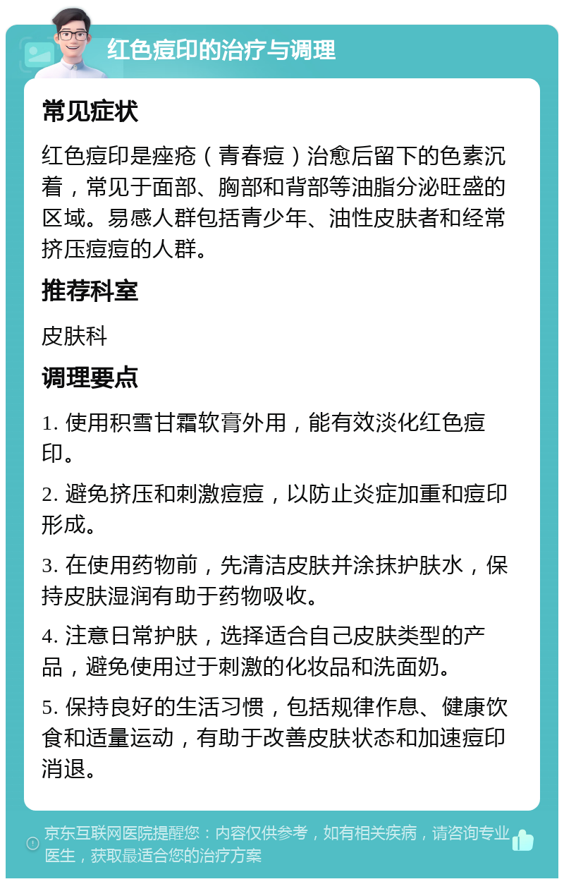 红色痘印的治疗与调理 常见症状 红色痘印是痤疮（青春痘）治愈后留下的色素沉着，常见于面部、胸部和背部等油脂分泌旺盛的区域。易感人群包括青少年、油性皮肤者和经常挤压痘痘的人群。 推荐科室 皮肤科 调理要点 1. 使用积雪甘霜软膏外用，能有效淡化红色痘印。 2. 避免挤压和刺激痘痘，以防止炎症加重和痘印形成。 3. 在使用药物前，先清洁皮肤并涂抹护肤水，保持皮肤湿润有助于药物吸收。 4. 注意日常护肤，选择适合自己皮肤类型的产品，避免使用过于刺激的化妆品和洗面奶。 5. 保持良好的生活习惯，包括规律作息、健康饮食和适量运动，有助于改善皮肤状态和加速痘印消退。