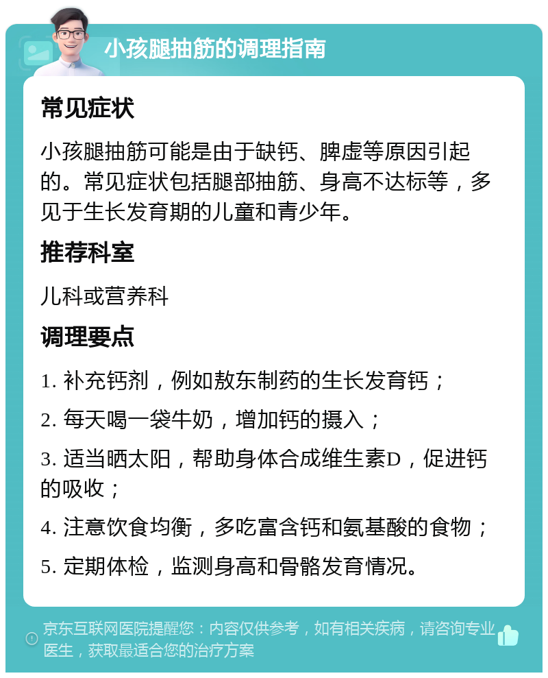 小孩腿抽筋的调理指南 常见症状 小孩腿抽筋可能是由于缺钙、脾虚等原因引起的。常见症状包括腿部抽筋、身高不达标等，多见于生长发育期的儿童和青少年。 推荐科室 儿科或营养科 调理要点 1. 补充钙剂，例如敖东制药的生长发育钙； 2. 每天喝一袋牛奶，增加钙的摄入； 3. 适当晒太阳，帮助身体合成维生素D，促进钙的吸收； 4. 注意饮食均衡，多吃富含钙和氨基酸的食物； 5. 定期体检，监测身高和骨骼发育情况。