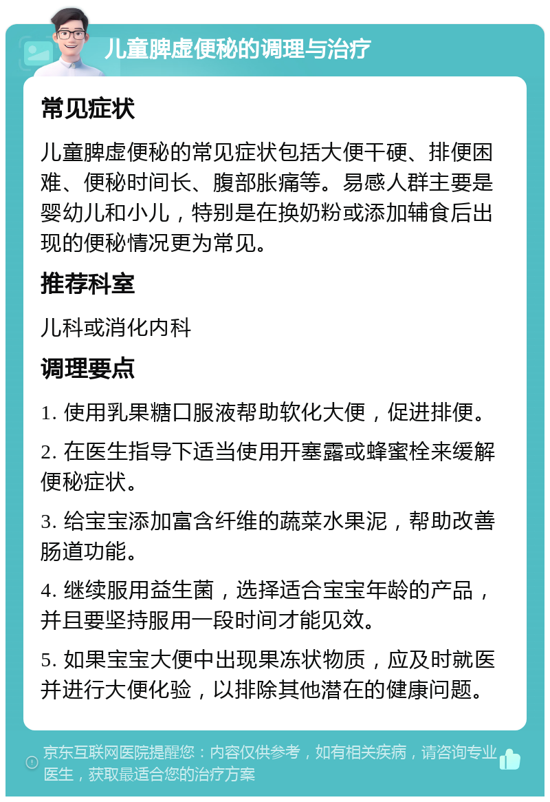 儿童脾虚便秘的调理与治疗 常见症状 儿童脾虚便秘的常见症状包括大便干硬、排便困难、便秘时间长、腹部胀痛等。易感人群主要是婴幼儿和小儿，特别是在换奶粉或添加辅食后出现的便秘情况更为常见。 推荐科室 儿科或消化内科 调理要点 1. 使用乳果糖口服液帮助软化大便，促进排便。 2. 在医生指导下适当使用开塞露或蜂蜜栓来缓解便秘症状。 3. 给宝宝添加富含纤维的蔬菜水果泥，帮助改善肠道功能。 4. 继续服用益生菌，选择适合宝宝年龄的产品，并且要坚持服用一段时间才能见效。 5. 如果宝宝大便中出现果冻状物质，应及时就医并进行大便化验，以排除其他潜在的健康问题。