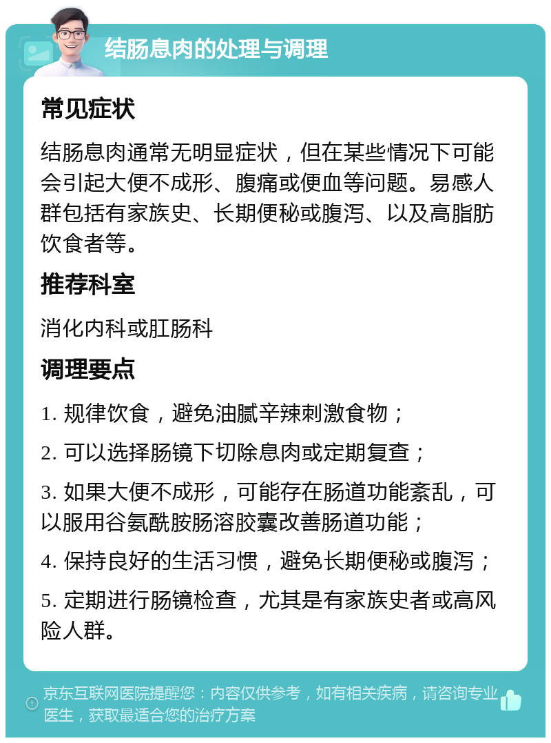 结肠息肉的处理与调理 常见症状 结肠息肉通常无明显症状，但在某些情况下可能会引起大便不成形、腹痛或便血等问题。易感人群包括有家族史、长期便秘或腹泻、以及高脂肪饮食者等。 推荐科室 消化内科或肛肠科 调理要点 1. 规律饮食，避免油腻辛辣刺激食物； 2. 可以选择肠镜下切除息肉或定期复查； 3. 如果大便不成形，可能存在肠道功能紊乱，可以服用谷氨酰胺肠溶胶囊改善肠道功能； 4. 保持良好的生活习惯，避免长期便秘或腹泻； 5. 定期进行肠镜检查，尤其是有家族史者或高风险人群。