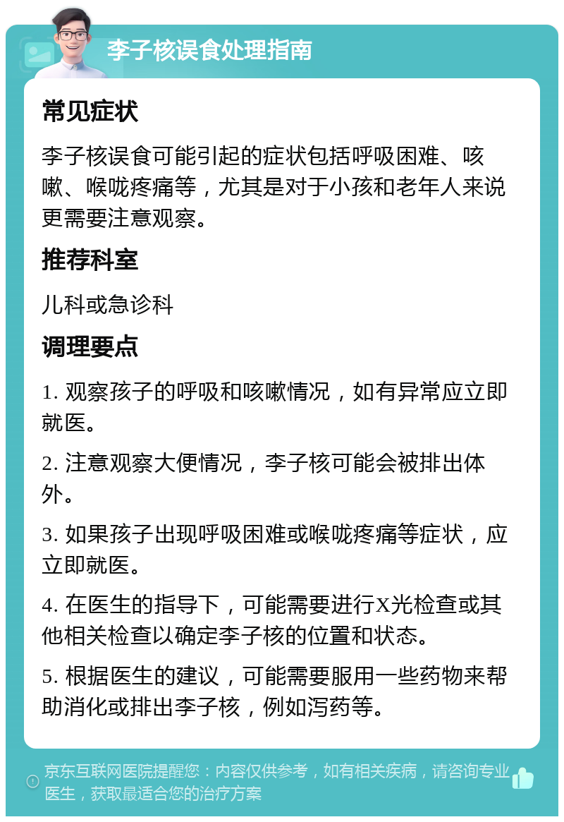 李子核误食处理指南 常见症状 李子核误食可能引起的症状包括呼吸困难、咳嗽、喉咙疼痛等，尤其是对于小孩和老年人来说更需要注意观察。 推荐科室 儿科或急诊科 调理要点 1. 观察孩子的呼吸和咳嗽情况，如有异常应立即就医。 2. 注意观察大便情况，李子核可能会被排出体外。 3. 如果孩子出现呼吸困难或喉咙疼痛等症状，应立即就医。 4. 在医生的指导下，可能需要进行X光检查或其他相关检查以确定李子核的位置和状态。 5. 根据医生的建议，可能需要服用一些药物来帮助消化或排出李子核，例如泻药等。