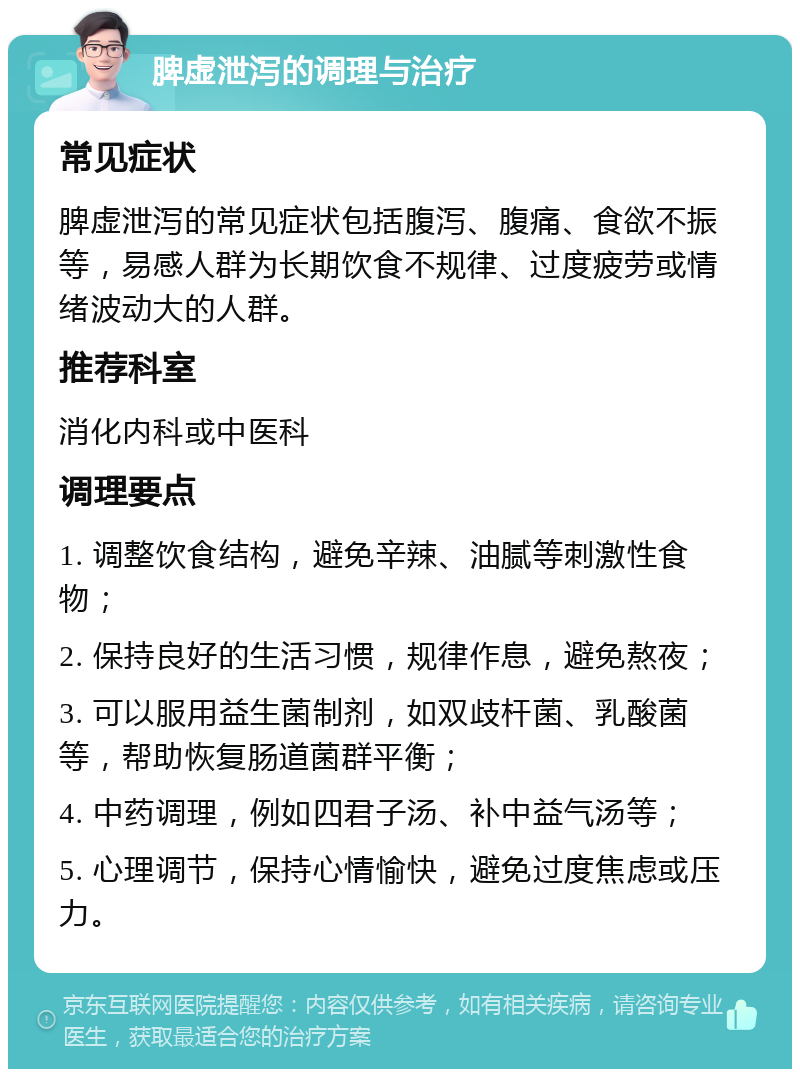 脾虚泄泻的调理与治疗 常见症状 脾虚泄泻的常见症状包括腹泻、腹痛、食欲不振等，易感人群为长期饮食不规律、过度疲劳或情绪波动大的人群。 推荐科室 消化内科或中医科 调理要点 1. 调整饮食结构，避免辛辣、油腻等刺激性食物； 2. 保持良好的生活习惯，规律作息，避免熬夜； 3. 可以服用益生菌制剂，如双歧杆菌、乳酸菌等，帮助恢复肠道菌群平衡； 4. 中药调理，例如四君子汤、补中益气汤等； 5. 心理调节，保持心情愉快，避免过度焦虑或压力。