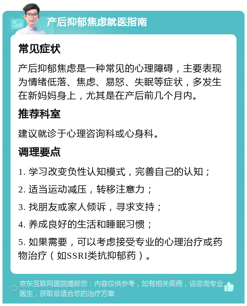 产后抑郁焦虑就医指南 常见症状 产后抑郁焦虑是一种常见的心理障碍，主要表现为情绪低落、焦虑、易怒、失眠等症状，多发生在新妈妈身上，尤其是在产后前几个月内。 推荐科室 建议就诊于心理咨询科或心身科。 调理要点 1. 学习改变负性认知模式，完善自己的认知； 2. 适当运动减压，转移注意力； 3. 找朋友或家人倾诉，寻求支持； 4. 养成良好的生活和睡眠习惯； 5. 如果需要，可以考虑接受专业的心理治疗或药物治疗（如SSRI类抗抑郁药）。