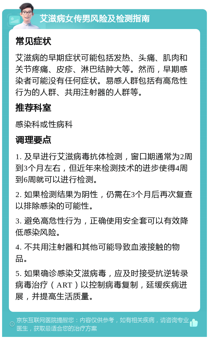 艾滋病女传男风险及检测指南 常见症状 艾滋病的早期症状可能包括发热、头痛、肌肉和关节疼痛、皮疹、淋巴结肿大等。然而，早期感染者可能没有任何症状。易感人群包括有高危性行为的人群、共用注射器的人群等。 推荐科室 感染科或性病科 调理要点 1. 及早进行艾滋病毒抗体检测，窗口期通常为2周到3个月左右，但近年来检测技术的进步使得4周到6周就可以进行检测。 2. 如果检测结果为阴性，仍需在3个月后再次复查以排除感染的可能性。 3. 避免高危性行为，正确使用安全套可以有效降低感染风险。 4. 不共用注射器和其他可能导致血液接触的物品。 5. 如果确诊感染艾滋病毒，应及时接受抗逆转录病毒治疗（ART）以控制病毒复制，延缓疾病进展，并提高生活质量。