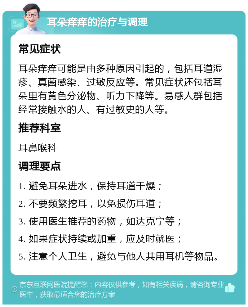 耳朵痒痒的治疗与调理 常见症状 耳朵痒痒可能是由多种原因引起的，包括耳道湿疹、真菌感染、过敏反应等。常见症状还包括耳朵里有黄色分泌物、听力下降等。易感人群包括经常接触水的人、有过敏史的人等。 推荐科室 耳鼻喉科 调理要点 1. 避免耳朵进水，保持耳道干燥； 2. 不要频繁挖耳，以免损伤耳道； 3. 使用医生推荐的药物，如达克宁等； 4. 如果症状持续或加重，应及时就医； 5. 注意个人卫生，避免与他人共用耳机等物品。