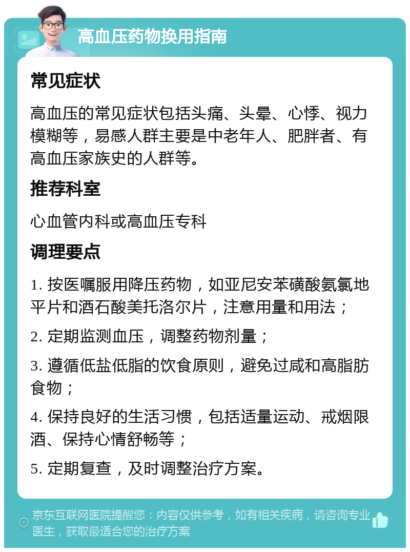 高血压药物换用指南 常见症状 高血压的常见症状包括头痛、头晕、心悸、视力模糊等，易感人群主要是中老年人、肥胖者、有高血压家族史的人群等。 推荐科室 心血管内科或高血压专科 调理要点 1. 按医嘱服用降压药物，如亚尼安苯磺酸氨氯地平片和酒石酸美托洛尔片，注意用量和用法； 2. 定期监测血压，调整药物剂量； 3. 遵循低盐低脂的饮食原则，避免过咸和高脂肪食物； 4. 保持良好的生活习惯，包括适量运动、戒烟限酒、保持心情舒畅等； 5. 定期复查，及时调整治疗方案。