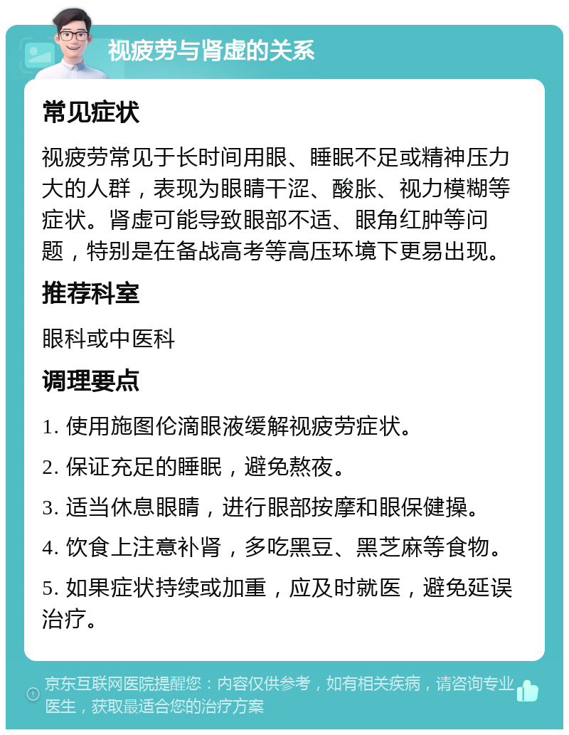 视疲劳与肾虚的关系 常见症状 视疲劳常见于长时间用眼、睡眠不足或精神压力大的人群，表现为眼睛干涩、酸胀、视力模糊等症状。肾虚可能导致眼部不适、眼角红肿等问题，特别是在备战高考等高压环境下更易出现。 推荐科室 眼科或中医科 调理要点 1. 使用施图伦滴眼液缓解视疲劳症状。 2. 保证充足的睡眠，避免熬夜。 3. 适当休息眼睛，进行眼部按摩和眼保健操。 4. 饮食上注意补肾，多吃黑豆、黑芝麻等食物。 5. 如果症状持续或加重，应及时就医，避免延误治疗。