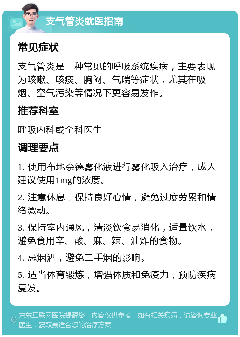 支气管炎就医指南 常见症状 支气管炎是一种常见的呼吸系统疾病，主要表现为咳嗽、咳痰、胸闷、气喘等症状，尤其在吸烟、空气污染等情况下更容易发作。 推荐科室 呼吸内科或全科医生 调理要点 1. 使用布地奈德雾化液进行雾化吸入治疗，成人建议使用1mg的浓度。 2. 注意休息，保持良好心情，避免过度劳累和情绪激动。 3. 保持室内通风，清淡饮食易消化，适量饮水，避免食用辛、酸、麻、辣、油炸的食物。 4. 忌烟酒，避免二手烟的影响。 5. 适当体育锻炼，增强体质和免疫力，预防疾病复发。