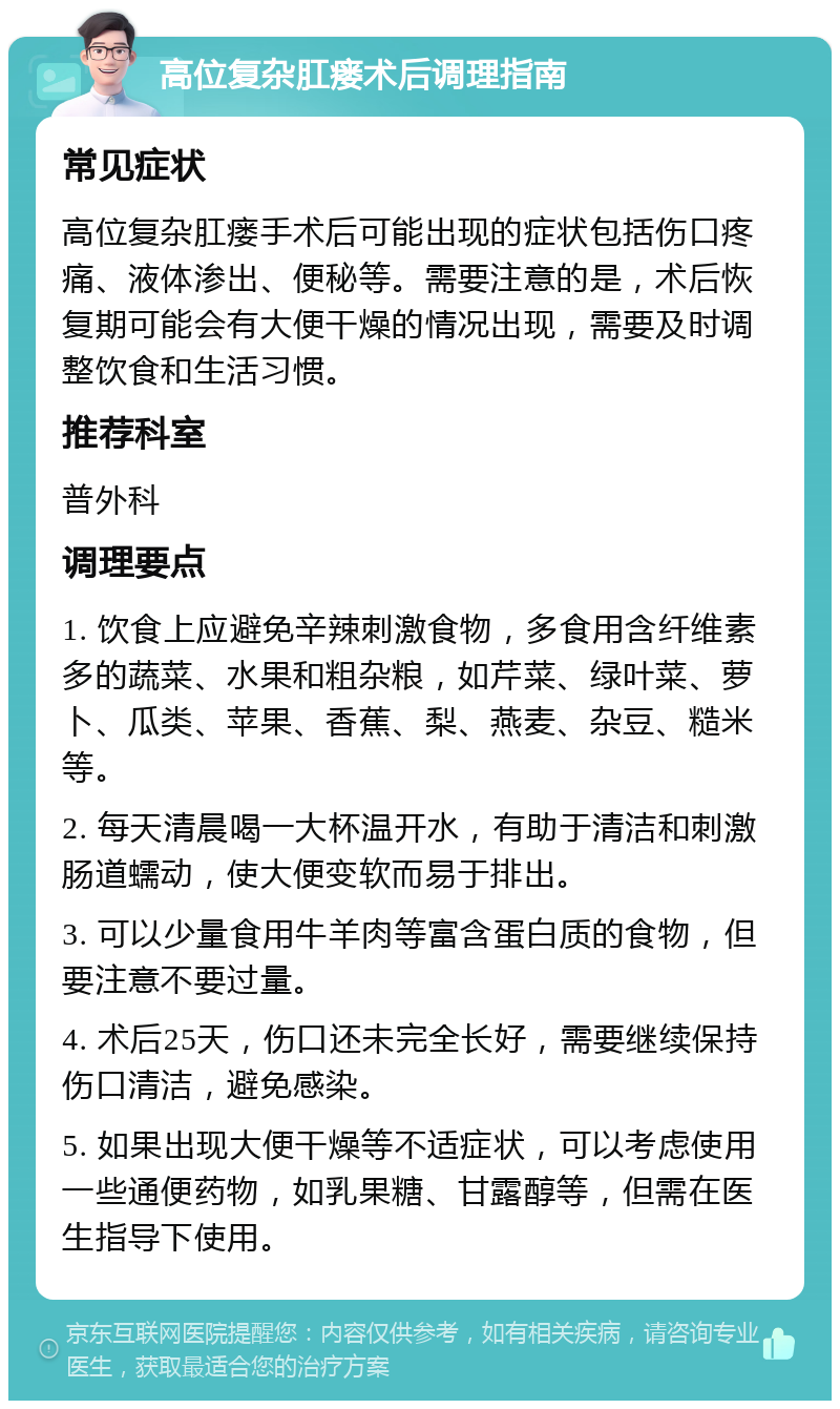 高位复杂肛瘘术后调理指南 常见症状 高位复杂肛瘘手术后可能出现的症状包括伤口疼痛、液体渗出、便秘等。需要注意的是，术后恢复期可能会有大便干燥的情况出现，需要及时调整饮食和生活习惯。 推荐科室 普外科 调理要点 1. 饮食上应避免辛辣刺激食物，多食用含纤维素多的蔬菜、水果和粗杂粮，如芹菜、绿叶菜、萝卜、瓜类、苹果、香蕉、梨、燕麦、杂豆、糙米等。 2. 每天清晨喝一大杯温开水，有助于清洁和刺激肠道蠕动，使大便变软而易于排出。 3. 可以少量食用牛羊肉等富含蛋白质的食物，但要注意不要过量。 4. 术后25天，伤口还未完全长好，需要继续保持伤口清洁，避免感染。 5. 如果出现大便干燥等不适症状，可以考虑使用一些通便药物，如乳果糖、甘露醇等，但需在医生指导下使用。