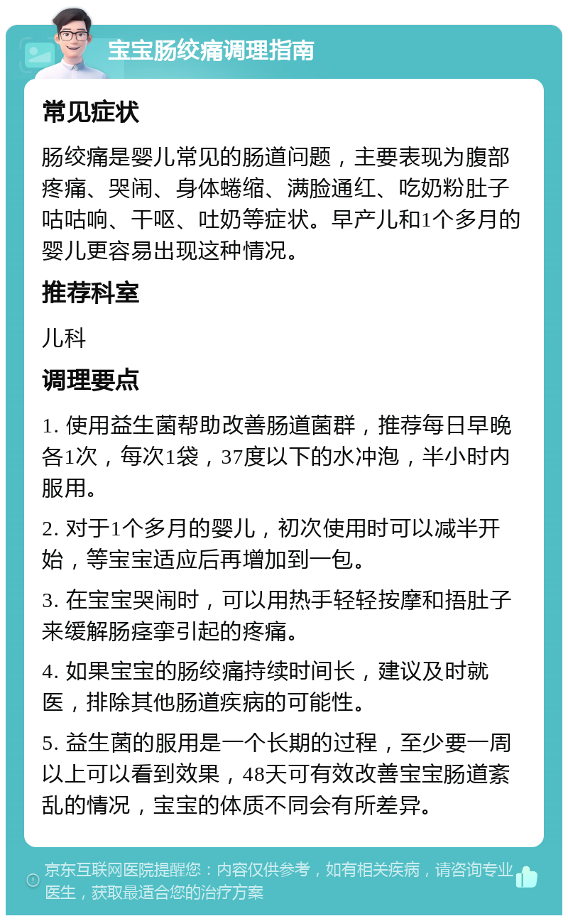 宝宝肠绞痛调理指南 常见症状 肠绞痛是婴儿常见的肠道问题，主要表现为腹部疼痛、哭闹、身体蜷缩、满脸通红、吃奶粉肚子咕咕响、干呕、吐奶等症状。早产儿和1个多月的婴儿更容易出现这种情况。 推荐科室 儿科 调理要点 1. 使用益生菌帮助改善肠道菌群，推荐每日早晚各1次，每次1袋，37度以下的水冲泡，半小时内服用。 2. 对于1个多月的婴儿，初次使用时可以减半开始，等宝宝适应后再增加到一包。 3. 在宝宝哭闹时，可以用热手轻轻按摩和捂肚子来缓解肠痉挛引起的疼痛。 4. 如果宝宝的肠绞痛持续时间长，建议及时就医，排除其他肠道疾病的可能性。 5. 益生菌的服用是一个长期的过程，至少要一周以上可以看到效果，48天可有效改善宝宝肠道紊乱的情况，宝宝的体质不同会有所差异。