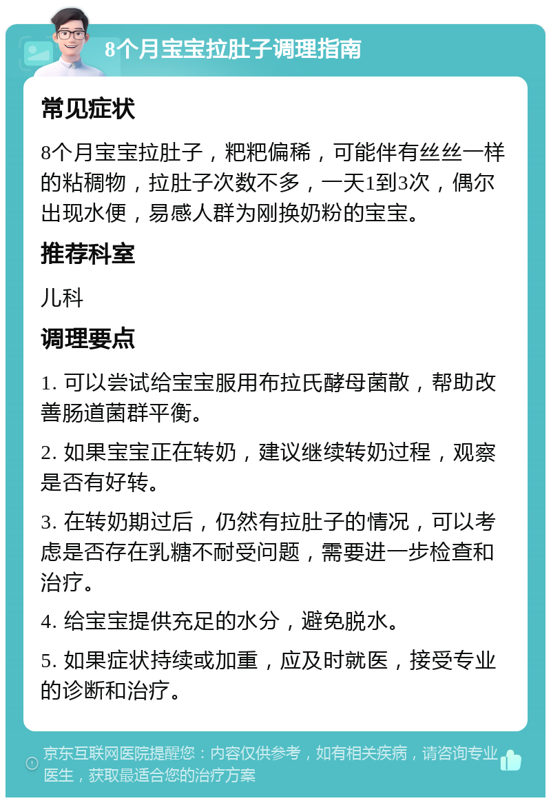 8个月宝宝拉肚子调理指南 常见症状 8个月宝宝拉肚子，粑粑偏稀，可能伴有丝丝一样的粘稠物，拉肚子次数不多，一天1到3次，偶尔出现水便，易感人群为刚换奶粉的宝宝。 推荐科室 儿科 调理要点 1. 可以尝试给宝宝服用布拉氏酵母菌散，帮助改善肠道菌群平衡。 2. 如果宝宝正在转奶，建议继续转奶过程，观察是否有好转。 3. 在转奶期过后，仍然有拉肚子的情况，可以考虑是否存在乳糖不耐受问题，需要进一步检查和治疗。 4. 给宝宝提供充足的水分，避免脱水。 5. 如果症状持续或加重，应及时就医，接受专业的诊断和治疗。